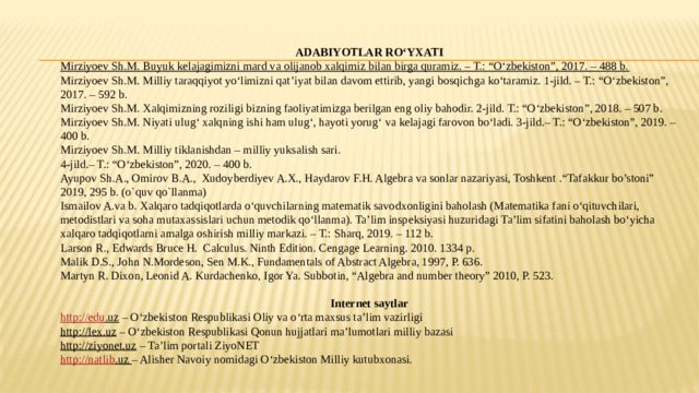 ADABIYOTLAR RO‘YXATI Mirziyoev Sh.M. Buyuk kelajagimizni mard va olijanob xalqimiz bilan birga quramiz. – T.: “O‘zbekiston”, 2017. – 488 b. Mirziyoev Sh.M. Milliy taraqqiyot yo‘limizni qat’iyat bilan davom ettirib, yangi bosqichga ko‘taramiz. 1-jild. – T.: “O‘zbekiston”, 2017. – 592 b. Mirziyoev Sh.M. Xalqimizning roziligi bizning faoliyatimizga berilgan eng oliy bahodir. 2-jild. T.: “O‘zbekiston”, 2018. – 507 b. Mirziyoev Sh.M. Niyati ulug‘ xalqning ishi ham ulug‘, hayoti yorug‘ va kelajagi farovon bo‘ladi. 3-jild.– T.: “O‘zbekiston”, 2019. – 400 b. Mirziyoev Sh.M. Milliy tiklanishdan – milliy yuksalish sari.  4-jild.– T.: “O‘zbekiston”, 2020. – 400 b. Ayupov Sh.A., Omirov B.A., Xudoyberdiyev A.X., Haydarov F.H. Algebra va sonlar nazariyasi, Toshkent .“Tafakkur bo’stoni” 2019, 295 b. (o`quv qo`llanma) Ismailov A.va b. Xalqaro tadqiqotlarda o‘quvchilarning matematik savodxonligini baholash (Matematika fani o‘qituvchilari, metodistlari va soha mutaxassislari uchun metodik qo‘llanma). Ta’lim inspeksiyasi huzuridagi Ta’lim sifatini baholash bo‘yicha xalqaro tadqiqotlarni amalga oshirish milliy markazi. – T.: Sharq, 2019. – 112 b. Larson R., Edwards Bruce H. Calculus. Ninth Edition. Cengage Learning. 2010. 1334 p. Malik D.S., John N.Mordeson, Sen M.K., Fundamentals of Abstract Algebra, 1997, P. 636. Martyn R. Dixon, Leonid A. Kurdachenko, Igor Ya. Subbotin, “Algebra and number theory” 2010, P. 523.   Internet saytlar http:// edu .uz – O‘zbekiston Respublikasi Oliy va o‘rta maxsus ta’lim vazirligi http://lex.uz – O‘zbekiston Respublikasi Qonun hujjatlari ma’lumotlari milliy bazasi http://ziyonet.uz – Ta’lim portali ZiyoNET http:// natlib .uz  – Alisher Navoiy nomidagi O‘zbekiston Milliy kutubxonasi.    