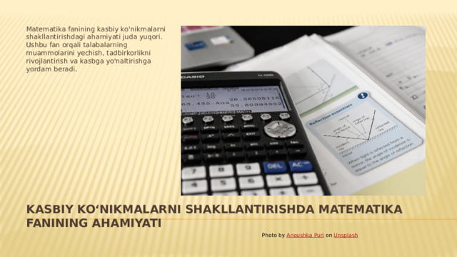 Matematika fanining kasbiy koʻnikmalarni shakllantirishdagi ahamiyati juda yuqori. Ushbu fan orqali talabalarning muammolarini yechish, tadbirkorlikni rivojlantirish va kasbga yo'naltirishga yordam beradi. Kasbiy koʻnikmalarni shakllantirishda matematika fanining ahamiyati Photo by Anoushka Puri on Unsplash