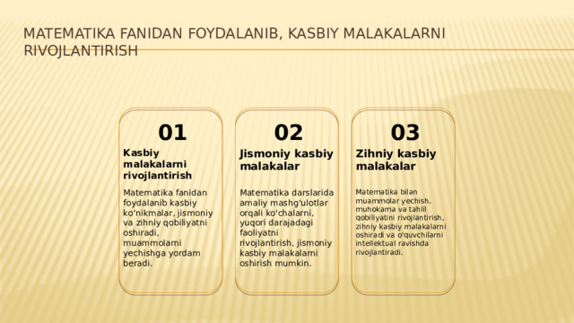 Matematika fanidan foydalanib, kasbiy malakalarni rivojlantirish 01 02 03 Kasbiy malakalarni rivojlantirish Jismoniy kasbiy malakalar Zihniy kasbiy malakalar Matematika fanidan foydalanib kasbiy koʻnikmalar, jismoniy va zihniy qobiliyatni oshiradi, muammolarni yechishga yordam beradi. Matematika darslarida amaliy mashg'ulotlar orqali ko'chalarni, yuqori darajadagi faoliyatni rivojlantirish, jismoniy kasbiy malakalarni oshirish mumkin. Matematika bilan muammolar yechish, muhokama va tahlil qobiliyatini rivojlantirish, zihniy kasbiy malakalarni oshiradi va o'quvchilarni intellektual ravishda rivojlantiradi.