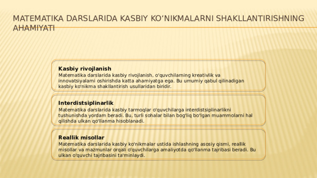 Matematika darslarida kasbiy koʻnikmalarni shakllantirishning ahamiyati Kasbiy rivojlanish Matematika darslarida kasbiy rivojlanish, o'quvchilarning kreativlik va innovatsiyalarni oshirishda katta ahamiyatga ega. Bu umumiy qabul qilinadigan kasbiy ko'nikma shakllantirish usullaridan biridir. Interdistsiplinarlik Matematika darslarida kasbiy tarmoqlar o'quvchilarga interdistsiplinarlikni tushunishda yordam beradi. Bu, turli sohalar bilan bog'liq bo'lgan muammolarni hal qilishda ulkan qo'llanma hisoblanadi. Reallik misollar Matematika darslarida kasbiy ko'nikmalar ustida ishlashning asosiy qismi, reallik misollar va mazmunlar orqali o'quvchilarga amaliyotda qo'llanma tajribasi beradi. Bu ulkan o'quvchi tajribasini ta'minlaydi.