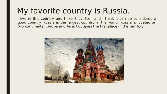 My favorite country is Russia. I live in this country and I like it by itself and I think it can be considered a good country. Russia is the largest country in the world. Russia is located on two continents: Europe and Asia. Occupies the first place in the territory.