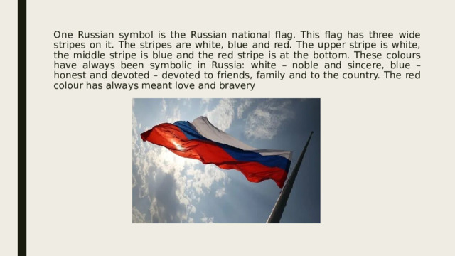 One Russian symbol is the Russian national flag. This flag has three wide stripes on it. The stripes are white, blue and red. The upper stripe is white, the middle stripe is blue and the red stripe is at the bottom. These colours have always been symbolic in Russia: white – noble and sincere, blue – honest and devoted – devoted to friends, family and to the country. The red colour has always meant love and bravery