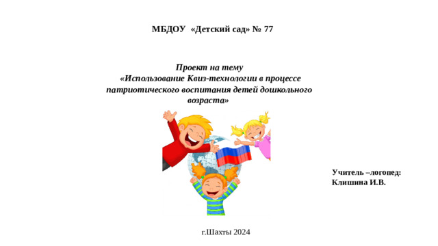 МБДОУ «Детский сад» № 77 Проект на тему  «Использование Квиз-технологии в процессе патриотического воспитания детей дошкольного возраста» Учитель –логопед: Клишина И.В. г.Шахты 2024