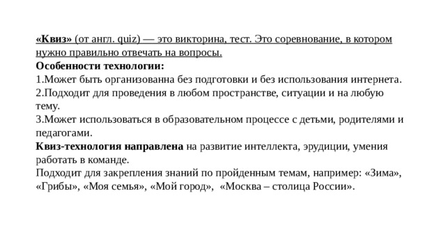 «Квиз» (от англ. quiz) — это викторина, тест. Это соревнование, в котором нужно правильно отвечать на вопросы. Особенности технологии: 1.Может быть организованна без подготовки и без использования интернета. 2.Подходит для проведения в любом пространстве, ситуации и на любую тему. 3.Может использоваться в образовательном процессе с детьми, родителями и педагогами. Квиз-технология направлена на развитие интеллекта, эрудиции, умения работать в команде. Подходит для закрепления знаний по пройденным темам, например: «Зима», «Грибы», «Моя семья», «Мой город», «Москва – столица России».