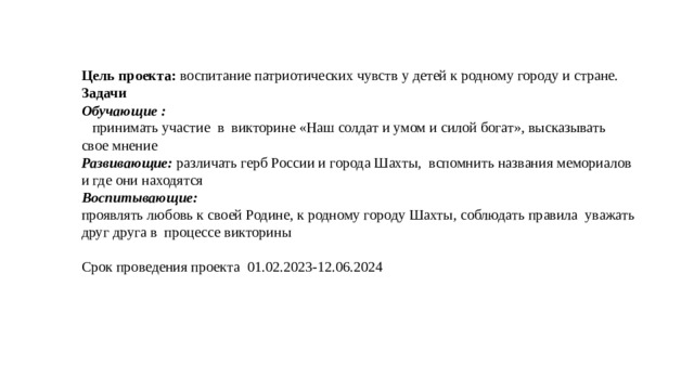 Цель проекта: воспитание патриотических чувств у детей к родному городу и стране. Задачи Обучающие :  принимать участие в викторине «Наш солдат и умом и силой богат», высказывать свое мнение Развивающие: различать герб России и города Шахты, вспомнить названия мемориалов и где они находятся Воспитывающие: проявлять любовь к своей Родине, к родному городу Шахты, соблюдать правила уважать друг друга в процессе викторины Срок проведения проекта 01.02.2023-12.06.2024