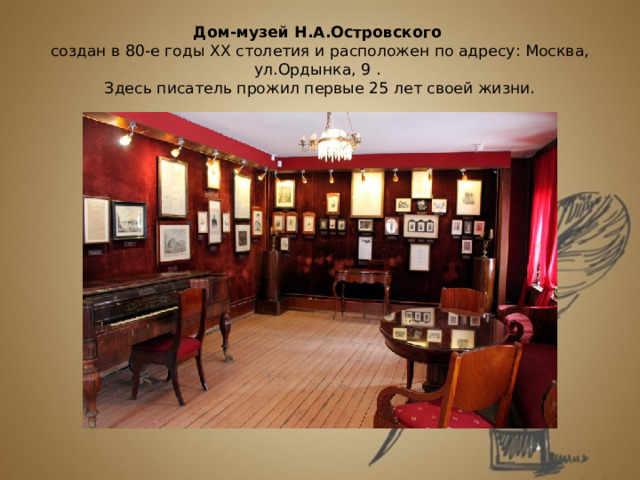 Дом-музей Н.А.Островского   создан в 80-е годы ХХ столетия и расположен по адресу: Москва, ул.Ордынка, 9 .  Здесь писатель прожил первые 25 лет своей жизни.