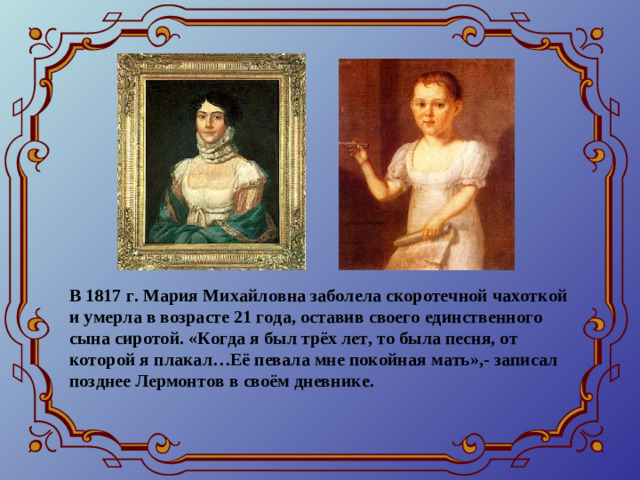 В 1817 г. Мария Михайловна заболела скоротечной чахоткой и умерла в возрасте 21 года, оставив своего единственного сына сиротой. «Когда я был трёх лет, то была песня, от которой я плакал…Её певала мне покойная мать»,- записал позднее Лермонтов в своём дневнике.