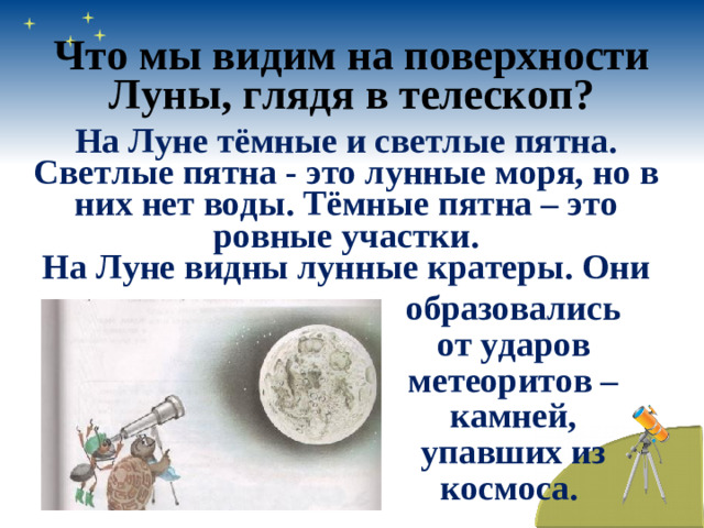 Что мы видим на поверхности Луны, глядя в телескоп? На Луне тёмные и светлые пятна. Светлые пятна - это лунные моря, но в них нет воды. Тёмные пятна – это ровные участки. На Луне видны лунные кратеры. Они образовались от ударов метеоритов – камней, упавших из космоса.