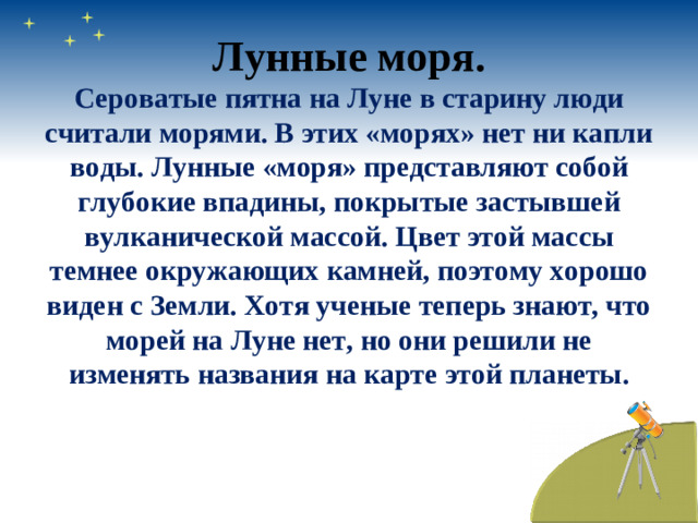 Лунные моря. Сероватые пятна на Луне в старину люди считали морями. В этих «морях» нет ни капли воды. Лунные «моря» представляют собой глубокие впадины, покрытые застывшей вулканической массой. Цвет этой массы темнее окружающих камней, поэтому хорошо виден с Земли. Хотя ученые теперь знают, что морей на Луне нет, но они решили не изменять названия на карте этой планеты.