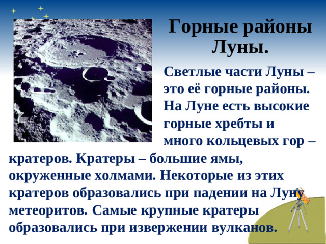 Горные районы Луны. Светлые части Луны – это её горные районы. На Луне есть высокие горные хребты и много кольцевых гор – кратеров. Кратеры – большие ямы, окруженные холмами. Некоторые из этих кратеров образовались при падении на Луну метеоритов. Самые крупные кратеры образовались при извержении вулканов.