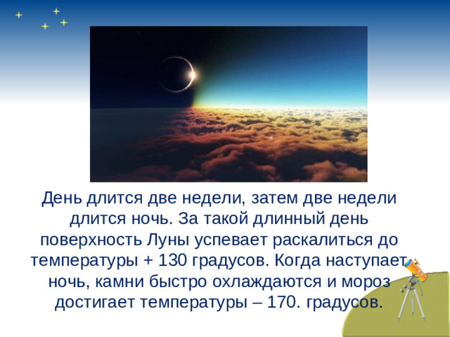 День длится две недели, затем две недели длится ночь. За такой длинный день поверхность Луны успевает раскалиться до температуры + 130 градусов. Когда наступает ночь, камни быстро охлаждаются и мороз достигает температуры – 170. градусов.