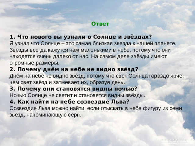 Ответ  1. Что нового вы узнали о Солнце и звёздах? Я узнал что Солнце – это самая близкая звезда к нашей планете. Звёзды всегда кажутся нам маленькими в небе, потому что они находятся очень далеко от нас. На самом деле звёзды имеют огромные размеры. 2. Почему днём на небе не видно звёзд? Днём на небе не видно звёзд, потому что свет Солнца гораздо ярче, чем свет звёзд и затмевает их, образуя день. 3. Почему они становятся видны ночью? Ночью Солнце не светит и становятся видны звёзды. 4. Как найти на небе созвездие Льва? Созвездие Льва можно найти, если отыскать в небе фигуру из семи звёзд, напоминающую серп.