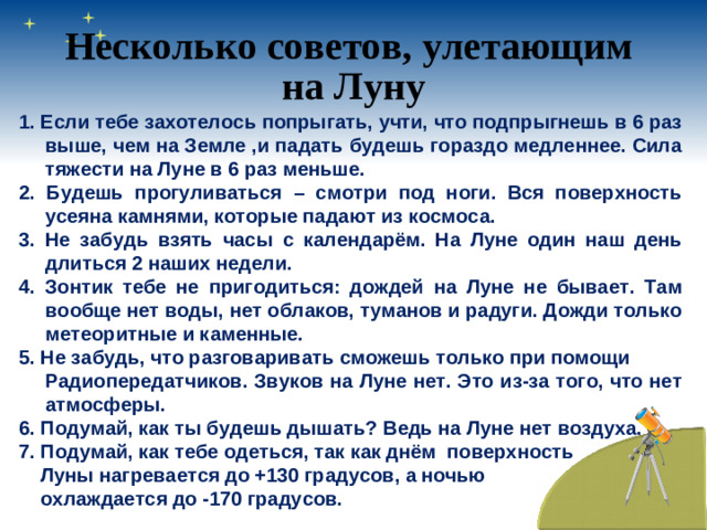 Несколько советов, улетающим на Луну 1. Если тебе захотелось попрыгать, учти, что подпрыгнешь в 6 раз выше, чем на Земле ,и падать будешь гораздо медленнее. Сила тяжести на Луне в 6 раз меньше. 2. Будешь прогуливаться – смотри под ноги. Вся поверхность усеяна камнями, которые падают из космоса. 3. Не забудь взять часы с календарём. На Луне один наш день длиться 2 наших недели. 4. Зонтик тебе не пригодиться: дождей на Луне не бывает. Там вообще нет воды, нет облаков, туманов и радуги. Дожди только метеоритные и каменные. 5. Не забудь, что разговаривать сможешь только при помощи  Радиопередатчиков. Звуков на Луне нет. Это из-за того, что нет атмосферы. 6. Подумай, как ты будешь дышать? Ведь на Луне нет воздуха. 7. Подумай, как тебе одеться, так как днём поверхность  Луны нагревается до +130 градусов, а ночью  охлаждается до -170 градусов.