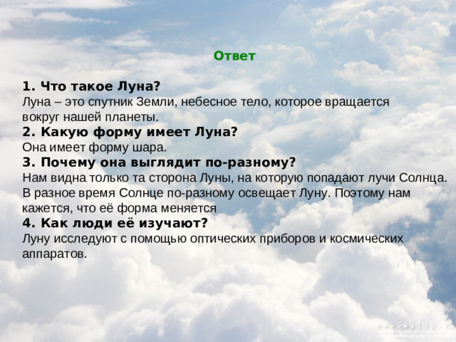 Ответ  1. Что такое Луна? Луна – это спутник Земли, небесное тело, которое вращается вокруг нашей планеты. 2. Какую форму имеет Луна? Она имеет форму шара. 3. Почему она выглядит по-разному? Нам видна только та сторона Луны, на которую попадают лучи Солнца. В разное время Солнце по-разному освещает Луну. Поэтому нам кажется, что её форма меняется 4. Как люди её изучают? Луну исследуют с помощью оптических приборов и космических аппаратов.