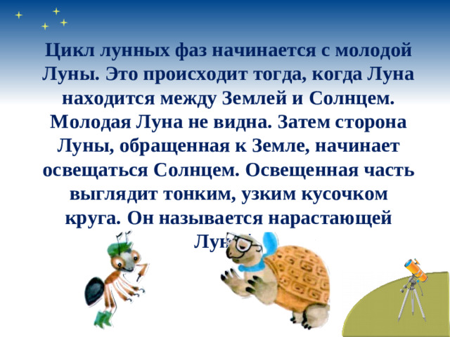 Цикл лунных фаз начинается с молодой Луны. Это происходит тогда, когда Луна находится между Землей и Солнцем. Молодая Луна не видна. Затем сторона Луны, обращенная к Земле, начинает освещаться Солнцем. Освещенная часть выглядит тонким, узким кусочком круга. Он называется нарастающей Луной.