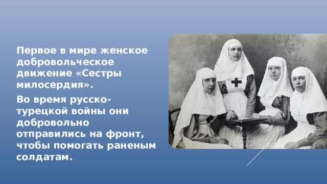 Первое в мире женское добровольческое движение «Сестры милосердия». Во время русско-турецкой войны они добровольно отправились на фронт, чтобы помогать раненым солдатам.
