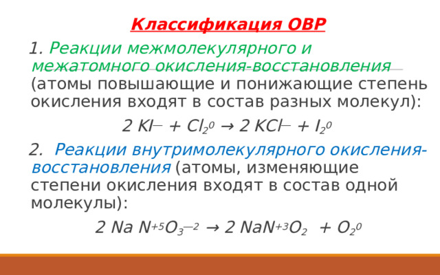 Классификация ОВР 1. Реакции межмолекулярного и межатомного окисления-восстановления  (атомы повышающие и понижающие степень окисления входят в состав разных молекул): 2 KI ― + Cl 2 0 → 2 KCl ― + I 2 0 2. Реакции внутримолекулярного окисления-восстановления (атомы, изменяющие степени окисления входят в состав одной молекулы): 2 Na N +5 O 3 ―2 → 2 NaN +3 O 2 + O 2 0