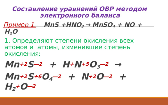 Составление уравнений ОВР методом электронного баланса Пример 1.   MnS +HNO 3 → MnSO 4 + NO + H 2 O  1. Определяют степени окисления всех атомов и атомы, изменившие степень окисления:   Mn +2 S ―2  + H + N +5 O 3 ―2   →  Mn +2 S +6 O 4 ―2  + N +2 O ―2  + H 2 + O ―2