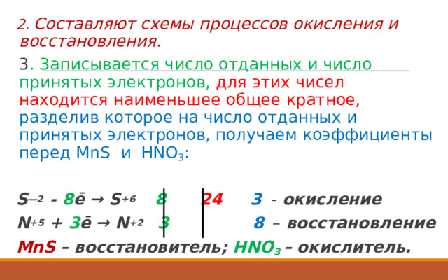 2. Составляют схемы процессов окисления и восстановления.  3 . Записывается число отданных и число принятых электронов, для этих чисел находится наименьшее общее кратное,  разделив которое на число отданных и принятых электронов, получаем коэффициенты перед MnS и HNO 3 :  S ―2 - 8 ē → S +6  8  24  3  - окисление N +5 + 3 ē → N +2  3  8   – восстановление MnS – восстановитель;  HNO 3  – окислитель.