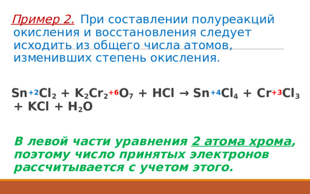 Пример 2.   При составлении полуреакций окисления и восстановления следует исходить из общего числа атомов, изменивших степень окисления.  Sn +2 Cl 2 + K 2 Cr 2 +6 O 7 + HCl → Sn +4 Cl 4 + Cr +3 Cl 3 + KCl + H 2 O   В левой части уравнения 2 атома хрома , поэтому число принятых электронов рассчитывается с учетом этого.