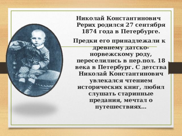 Николай Константинович Рерих родился 27 сентября 1874 года в Петербурге.  Предки его принадлежали к древнему датско-норвежскому роду, переселились в пер.пол. 18 века в Петербург. С детства Николай Константинович увлекался чтением исторических книг, любил слушать старинные предания, мечтал о путешествиях…