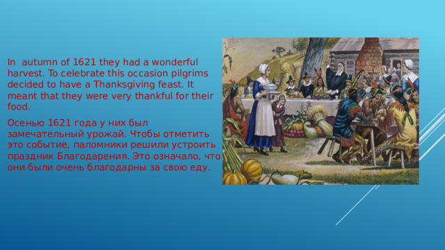 In autumn of 1621 they had a wonderful harvest. To celebrate this occasion pilgrims decided to have a Thanksgiving feast. It meant that they were very thankful for their food. Осенью 1621 года у них был замечательный урожай. Чтобы отметить это событие, паломники решили устроить праздник Благодарения. Это означало, что они были очень благодарны за свою еду. 