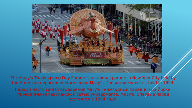 The Macy's Thanksgiving Day Parade is an annual parade in New York City held by the American department store chain, Macy's. The parade was first held in 1924. Парад в честь Дня благодарения Macy's - ежегодный парад в Нью-Йорке, проводимый американской сетью универмагов, Macy's. Впервые парад состоялся в 1924 году.