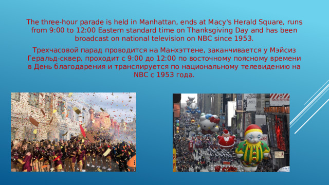 The three-hour parade is held in Manhattan, ends at Macy's Herald Square, runs from 9:00 to 12:00 Eastern standard time on Thanksgiving Day and has been broadcast on national television on NBC since 1953. Трехчасовой парад проводится на Манхэттене, заканчивается у Мэйсиз Геральд-сквер, проходит с 9:00 до 12:00 по восточному поясному времени в День благодарения и транслируется по национальному телевидению на NBC с 1953 года.