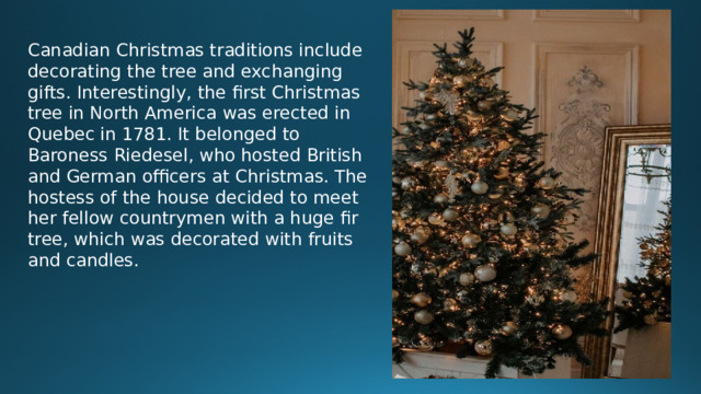 Canadian Christmas traditions include decorating the tree and exchanging gifts. Interestingly, the first Christmas tree in North America was erected in Quebec in 1781. It belonged to Baroness Riedesel, who hosted British and German officers at Christmas. The hostess of the house decided to meet her fellow countrymen with a huge fir tree, which was decorated with fruits and candles.