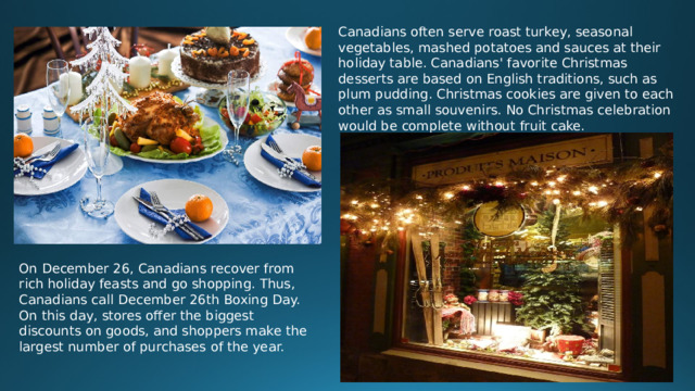 Canadians often serve roast turkey, seasonal vegetables, mashed potatoes and sauces at their holiday table. Canadians' favorite Christmas desserts are based on English traditions, such as plum pudding. Christmas cookies are given to each other as small souvenirs. No Christmas celebration would be complete without fruit cake. On December 26, Canadians recover from rich holiday feasts and go shopping. Thus, Canadians call December 26th Boxing Day. On this day, stores offer the biggest discounts on goods, and shoppers make the largest number of purchases of the year.