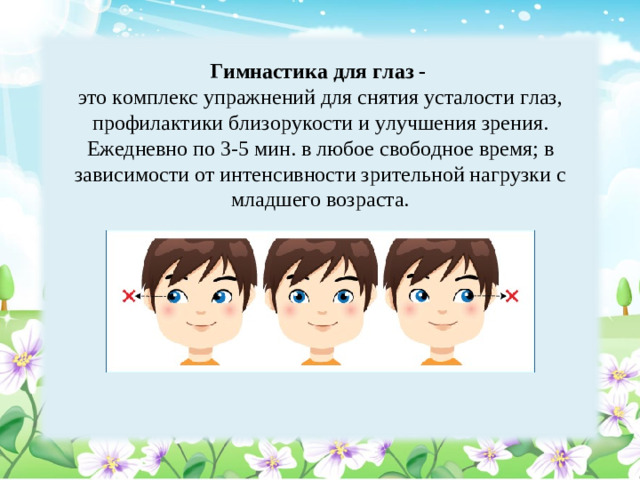 Гимнастика для глаз - это комплекс упражнений для снятия усталости глаз, профилактики близорукости и улучшения зрения. Ежедневно по 3-5 мин. в любое свободное время; в зависимости от интенсивности зрительной нагрузки с младшего возраста.