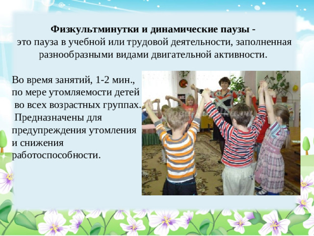 Физкультминутки и динамические паузы - это пауза в учебной или трудовой деятельности, заполненная разнообразными видами двигательной активности. Во время занятий, 1-2 мин., по мере утомляемости детей  во всех возрастных группах.  Предназначены для предупреждения утомления и снижения работоспособности.