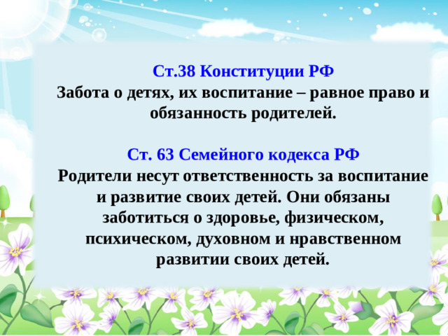 Ст.38 Конституции РФ  Ст.38 Конституции РФ Забота о детях, их воспитание – равное право и обязанность родителей. Забота о детях, их воспитание – равное право и обязанность родителей.  Ст. 63 Семейного кодекса РФ  Ст. 63 Семейного кодекса РФ Родители несут ответственность за воспитание и развитие своих детей. Они обязаны заботиться о здоровье, физическом, психическом, духовном и нравственном развитии своих детей.