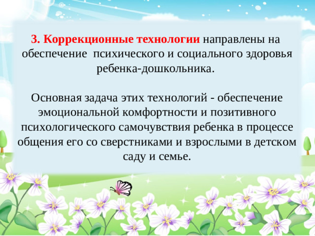 3. Коррекционные технологии направлены на обеспечение психического и социального здоровья ребенка-дошкольника. Основная задача этих технологий - обеспечение эмоциональной комфортности и позитивного психологического самочувствия ребенка в процессе общения его со сверстниками и взрослыми в детском саду и семье.