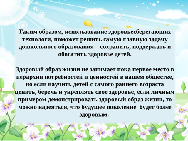 Таким образом, использование здоровьесберегающих технологи, поможет решить самую главную задачу дошкольного образования – сохранить, поддержать и обогатить здоровье детей.  Здоровый образ жизни не занимает пока первое место в иерархии потребностей и ценностей в нашем обществе, но если научить детей с самого раннего возраста ценить, беречь и укреплять свое здоровье, если личным примером демонстрировать здоровый образ жизни, то можно надеяться, что будущее поколение будет более здоровым.