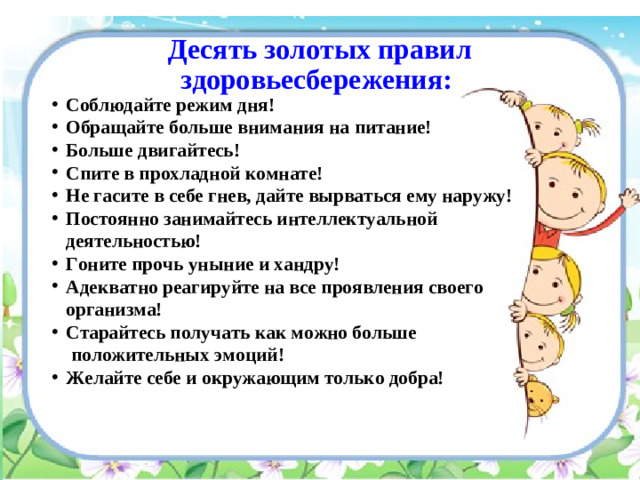 Десять золотых правил здоровьесбережения: Соблюдайте режим дня! Обращайте больше внимания на питание! Больше двигайтесь! Спите в прохладной комнате! Не гасите в себе гнев, дайте вырваться ему наружу! Постоянно занимайтесь интеллектуальной деятельностью! Гоните прочь уныние и хандру! Адекватно реагируйте на все проявления своего организма! Старайтесь получать как можно больше  положительных эмоций!