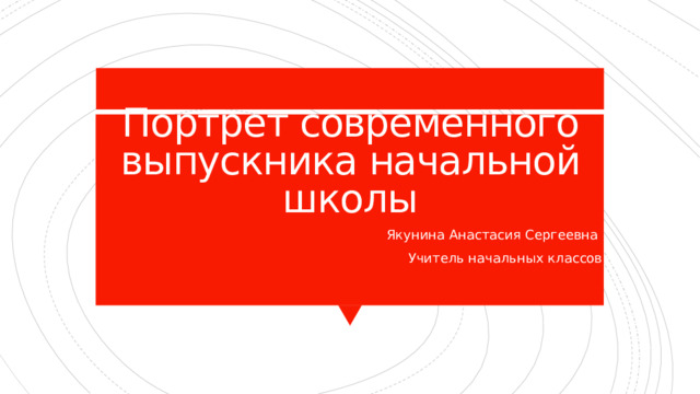 Портрет современного выпускника начальной школы Якунина Анастасия Сергеевна Учитель начальных классов