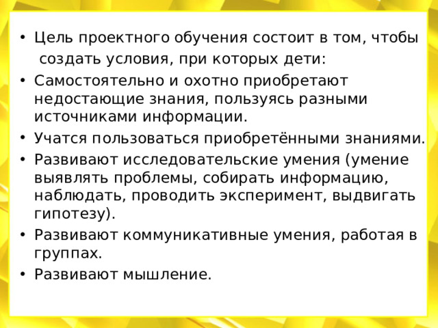 Цель проектного обучения состоит в том, чтобы  создать условия, при которых дети: Самостоятельно и охотно приобретают недостающие знания, пользуясь разными источниками информации. Учатся пользоваться приобретёнными знаниями. Развивают исследовательские умения (умение выявлять проблемы, собирать информацию, наблюдать, проводить эксперимент, выдвигать гипотезу). Развивают коммуникативные умения, работая в группах. Развивают мышление.