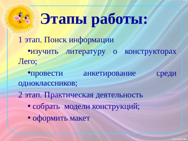 Этапы работы: 1 этап. Поиск информации изучить литературу о конструкторах Лего; провести анкетирование среди одноклассников; 2 этап. Практическая деятельность  собрать модели конструкций;  оформить макет Мы наметили себе следующие этапы работы: 1 этап. Поиск информации - изучить литературу о конструкторах Лего; - провести анкетирование среди одноклассников; 2 этап. Практическая деятельность - собрать модели конструкций; - оформить макет