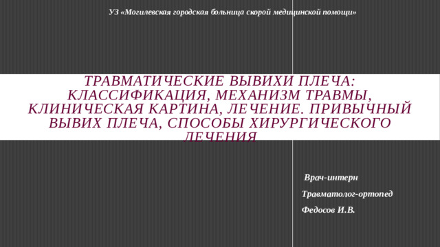 УЗ «Могилевская городская больница скорой медицинской помощи»  Травматические вывихи плеча: классификация, механизм травмы, клиническая картина, лечение. Привычный вывих плеча, способы хирургического лечения  Врач-интерн Травматолог-ортопед Федосов И.В.