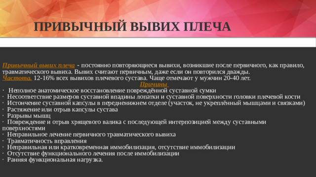 Привычный Вывих плеча Привычный вывих плеча - постоянно повторяющиеся вывихи, возникшие после первичного, как правило, травматического вывиха. Вывих считают первичным, даже если он повторился дважды. Частота. 12-16% всех вывихов плечевого сустава. Чаще отмечают у мужчин 20-40 лет. Причины · Неполное анатомическое восстановление повреждённой суставной сумки · Несоответствие размеров суставной впадины лопатки и суставной поверхности головки плечевой кости · Истончение суставной капсулы в передненижнем отделе (участок, не укреплённый мышцами и связками) · Растяжение или отрыв капсулы сустава · Разрывы мышц · Повреждение и отрыв хрящевого валика с последующей интерпозицией между суставными поверхностями · Неправильное лечение первичного травматического вывиха · Травматичность вправления · Неправильная или кратковременная иммобилизация, отсутствие иммобилизации · Отсутствие функционального лечения после иммобилизации · Ранняя функциональная нагрузка.