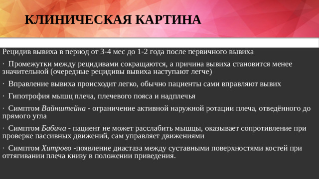 Клиническая картина Рецидив вывиха в период от 3-4 мес до 1-2 года после первичного вывиха · Промежутки между рецидивами сокращаются, а причина вывиха становится менее значительной (очередные рецидивы вывиха наступают легче) · Вправление вывиха происходит легко, обычно пациенты сами вправляют вывих · Гипотрофия мышц плеча, плечевого пояса и надплечья · Симптом Вайнштейна - ограничение активной наружной ротации плеча, отведённого до прямого угла · Симптом Бабича - пациент не может расслабить мышцы, оказывает сопротивление при проверке пассивных движений, сам управляет движениями · Симптом Хитрово - появление диастаза между суставными поверхностями костей при оттягивании плеча книзу в положении приведения.