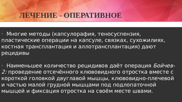 Лечение - оперативное  · Многие методы (капсулорафия, теносуспензия, пластические операции на капсуле, связках, сухожилиях, костная трансплантация и аллотрансплантация) дают рецидивы · Наименьшее количество рецидивов даёт операция Бойчев-2: проведение отсечённого клювовидного отростка вместе с короткой головкой двуглавой мышцы, клювовидно-плечевой и частью малой грудной мышцами под подлопаточной мышцей и фиксация отростка на своём месте швами.