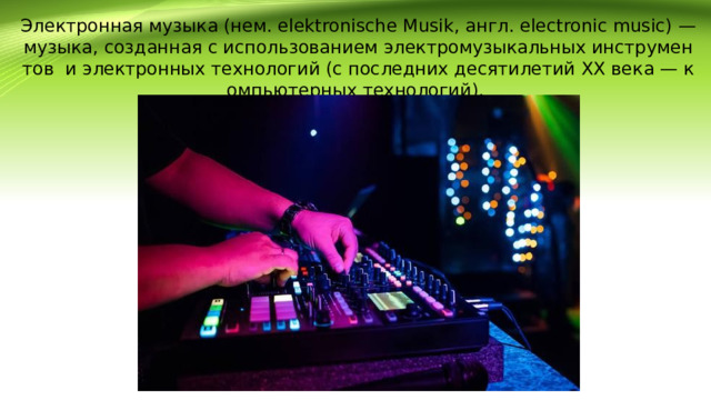 Электронная музыка (нем. elektronische Musik, англ. electronic music) — музыка, созданная с использованием электромузыкальных инструментов и электронных технологий (с последних десятилетий XX века — компьютерных технологий).