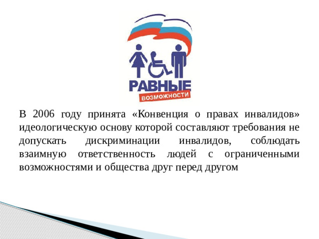 В 2006 году принята «Конвенция о правах инвалидов» идеологическую основу которой составляют требования не допускать дискриминации инвалидов, соблюдать взаимную ответственность людей с ограниченными возможностями и общества друг перед другом