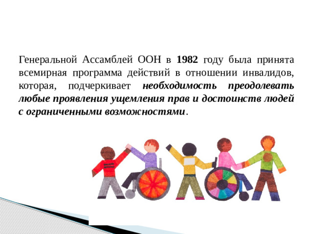 Генеральной Ассамблей ООН в 1982 году была принята всемирная программа действий в отношении инвалидов, которая, подчеркивает необходимость преодолевать любые проявления ущемления прав и достоинств людей с ограниченными возможностями .