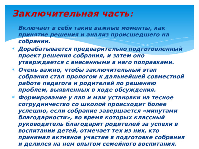 Заключительная часть:  Включает в себя такие важные моменты, как принятие решения и анализ происшедшего на собрании. Дорабатывается предварительно подготовленный проект решения собрания, и затем оно утверждается с внесенными в него поправками. Очень важно, чтобы заключительный этап собрания стал прологом к дальнейшей совместной работе педагога и родителей по решению проблем, выявленных в ходе обсуждения. Формирование у пап и мам установки на тесное сотрудничество со школой происходит более успешно, если собрание завершается «минутами благодарности», во время которых классный руководитель благодарит родителей за успехи в воспитании детей, отмечает тех из них, кто принимал активное участие в подготовке собрания и делился на нем опытом семейного воспитания.