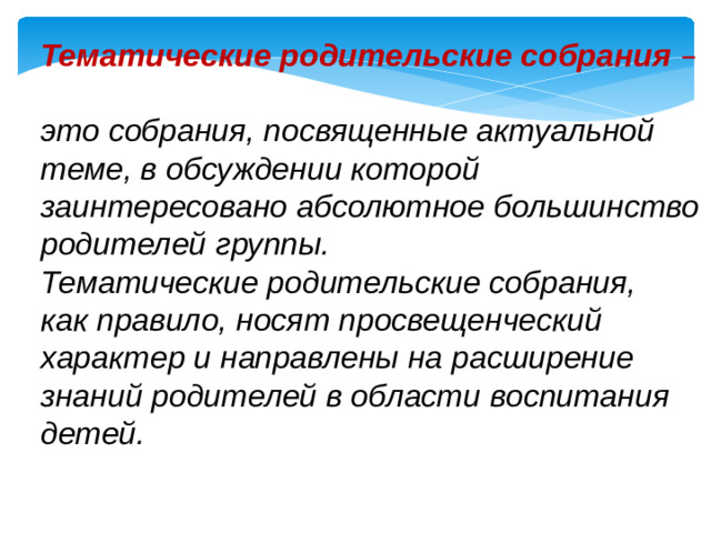 Тематические родительские собрания  – это собрания, посвященные актуальной теме, в обсуждении которой заинтересовано абсолютное большинство родителей группы. Тематические родительские собрания, как правило, носят просвещенческий характер и направлены на расширение знаний родителей в области воспитания детей.