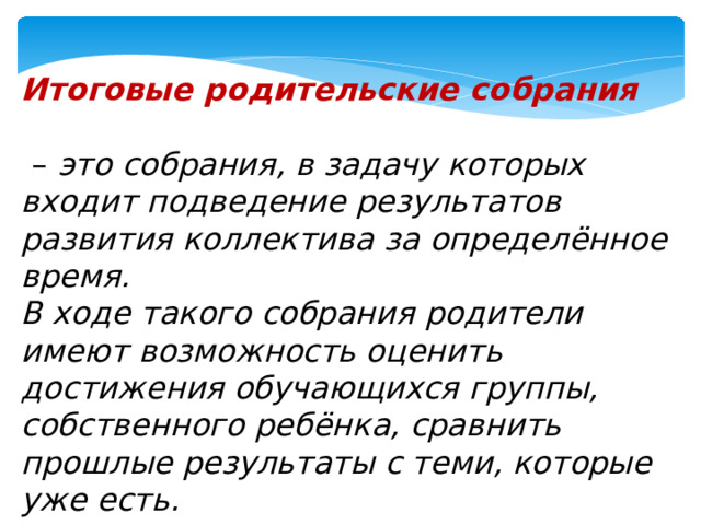 Итоговые родительские собрания   – это собрания, в задачу которых входит подведение результатов развития коллектива за определённое время. В ходе такого собрания родители имеют возможность оценить достижения обучающихся группы, собственного ребёнка, сравнить прошлые результаты с теми, которые уже есть.