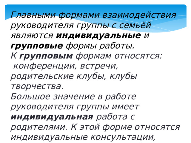 Главными формами взаимодействия руководителя группы с семьёй являются индивидуальные и групповые формы работы. К групповым формам относятся:  конференции, встречи, родительские клубы, клубы творчества. Большое значение в работе руководителя группы имеет индивидуальная работа с родителями. К этой форме относятся индивидуальные консультации, беседы, посещения на дому.